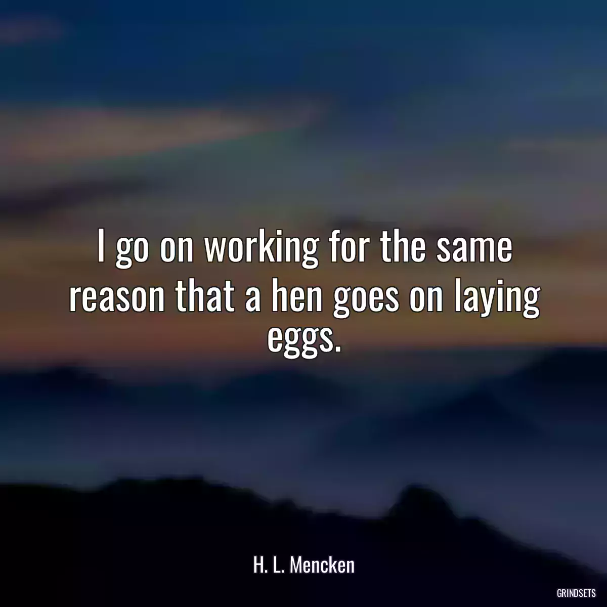 I go on working for the same reason that a hen goes on laying eggs.