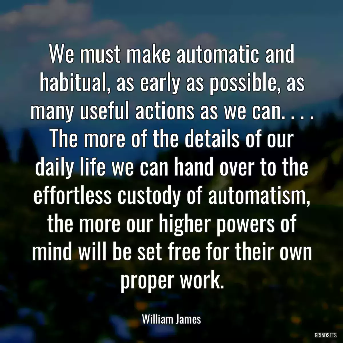 We must make automatic and habitual, as early as possible, as many useful actions as we can. . . . The more of the details of our daily life we can hand over to the effortless custody of automatism, the more our higher powers of mind will be set free for their own proper work.