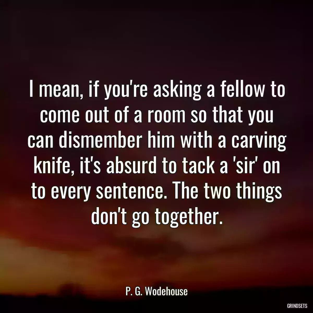 I mean, if you\'re asking a fellow to come out of a room so that you can dismember him with a carving knife, it\'s absurd to tack a \'sir\' on to every sentence. The two things don\'t go together.