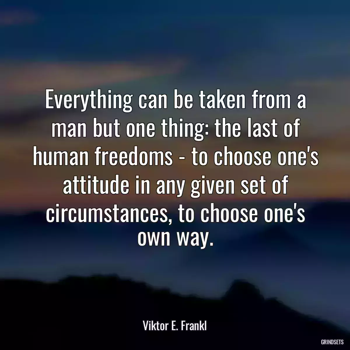 Everything can be taken from a man but one thing: the last of human freedoms - to choose one\'s attitude in any given set of circumstances, to choose one\'s own way.