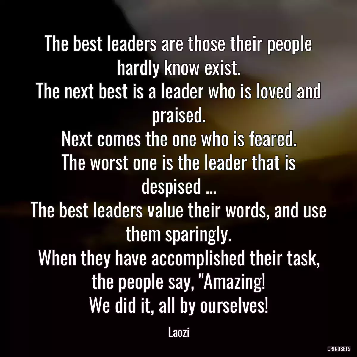 The best leaders are those their people hardly know exist.
The next best is a leader who is loved and praised.
Next comes the one who is feared.
The worst one is the leader that is despised ...
The best leaders value their words, and use them sparingly.
When they have accomplished their task,
the people say, \