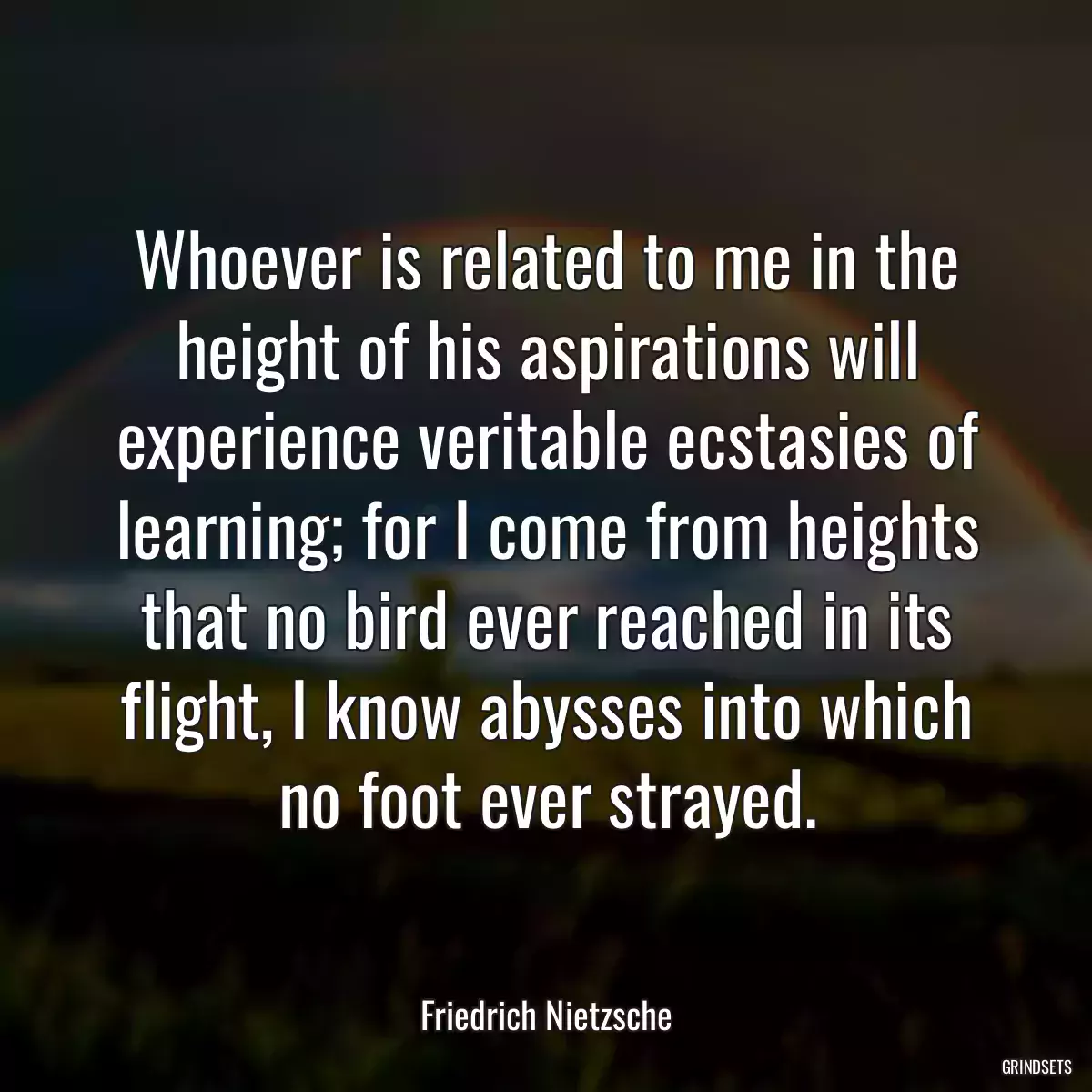 Whoever is related to me in the height of his aspirations will experience veritable ecstasies of learning; for I come from heights that no bird ever reached in its flight, I know abysses into which no foot ever strayed.