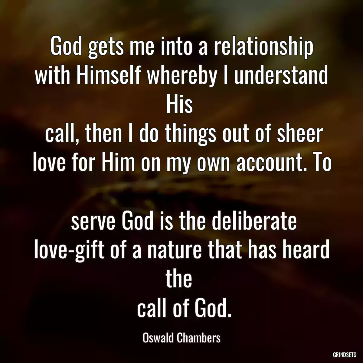 God gets me into a relationship with Himself whereby I understand His 
 call, then I do things out of sheer love for Him on my own account. To 
 serve God is the deliberate love-gift of a nature that has heard the 
 call of God.