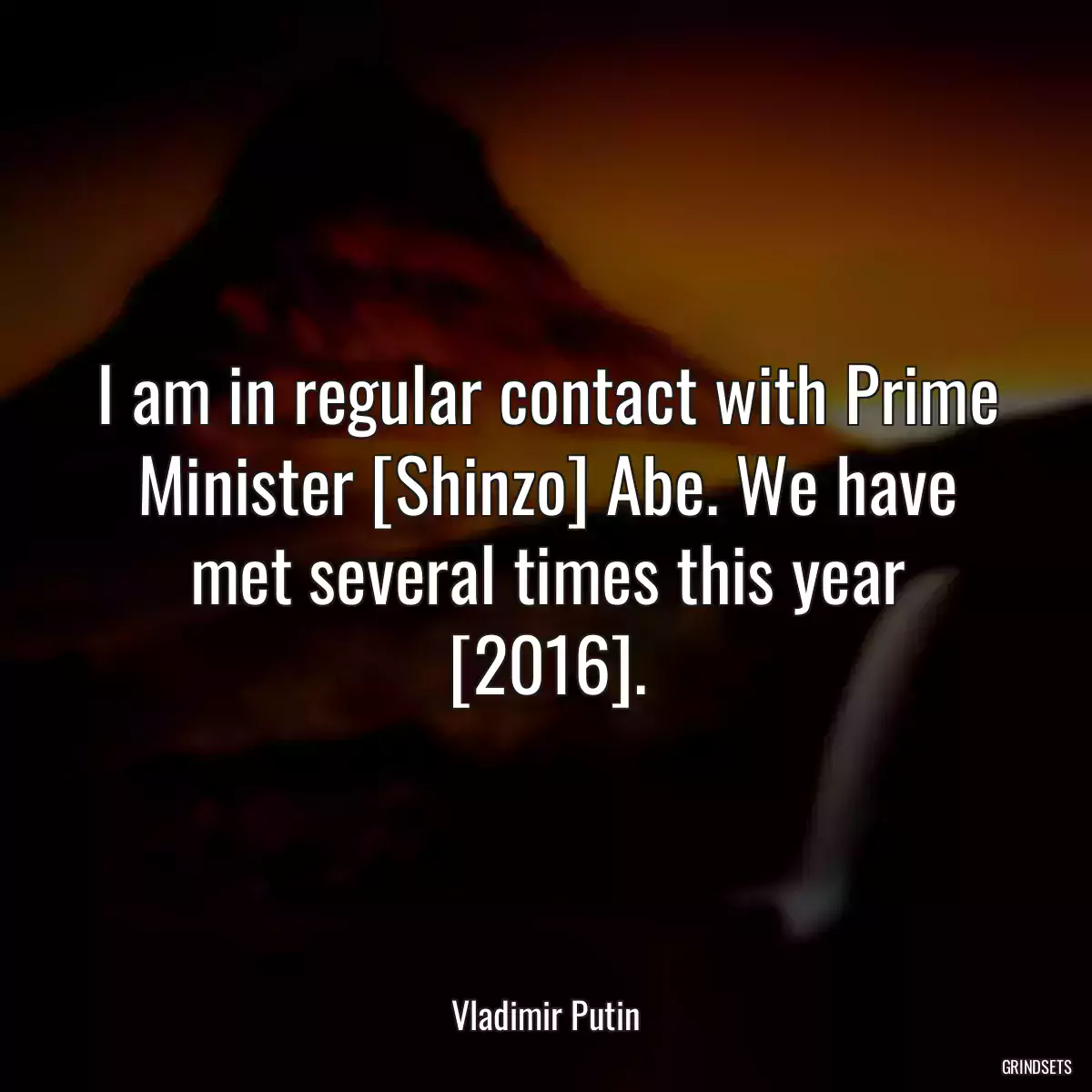 I am in regular contact with Prime Minister [Shinzo] Abe. We have met several times this year [2016].