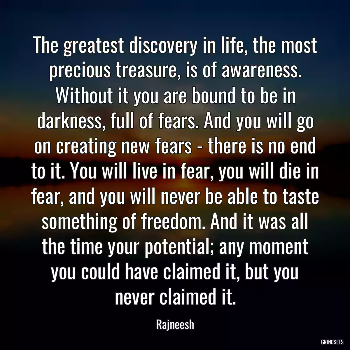 The greatest discovery in life, the most precious treasure, is of awareness. Without it you are bound to be in darkness, full of fears. And you will go on creating new fears - there is no end to it. You will live in fear, you will die in fear, and you will never be able to taste something of freedom. And it was all the time your potential; any moment you could have claimed it, but you never claimed it.