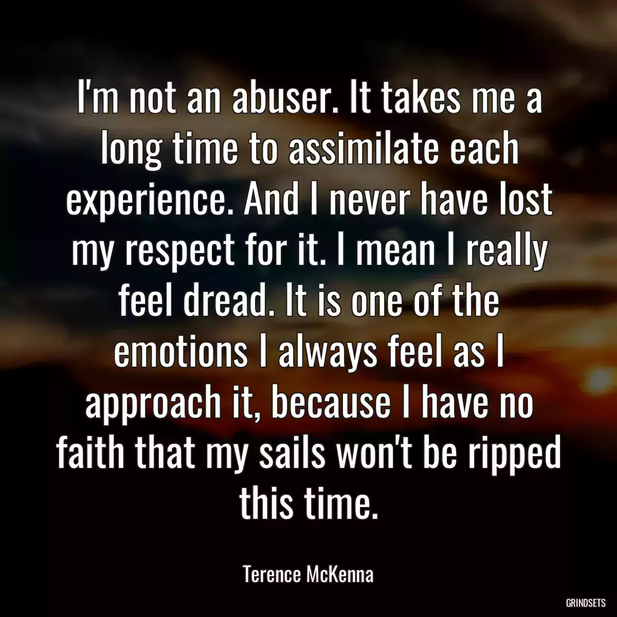 I\'m not an abuser. It takes me a long time to assimilate each experience. And I never have lost my respect for it. I mean I really feel dread. It is one of the emotions I always feel as I approach it, because I have no faith that my sails won\'t be ripped this time.