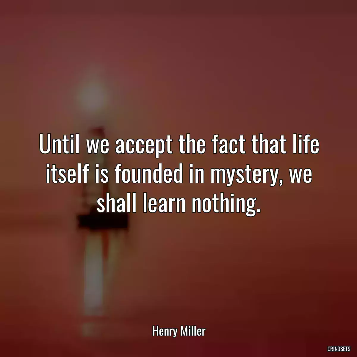 Until we accept the fact that life itself is founded in mystery, we shall learn nothing.