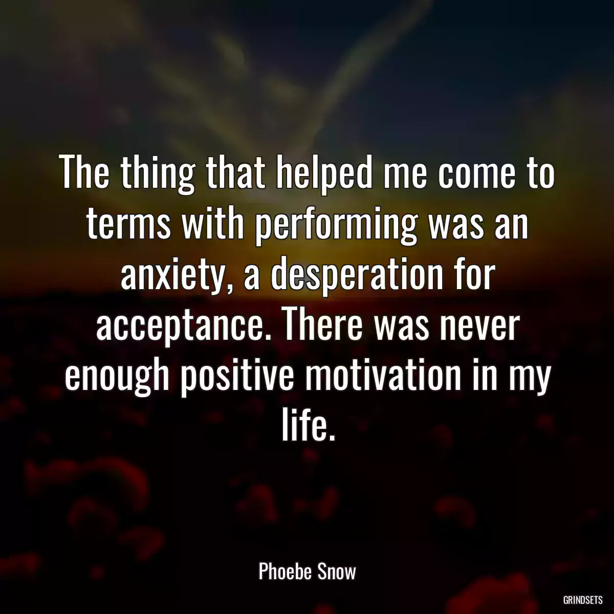 The thing that helped me come to terms with performing was an anxiety, a desperation for acceptance. There was never enough positive motivation in my life.