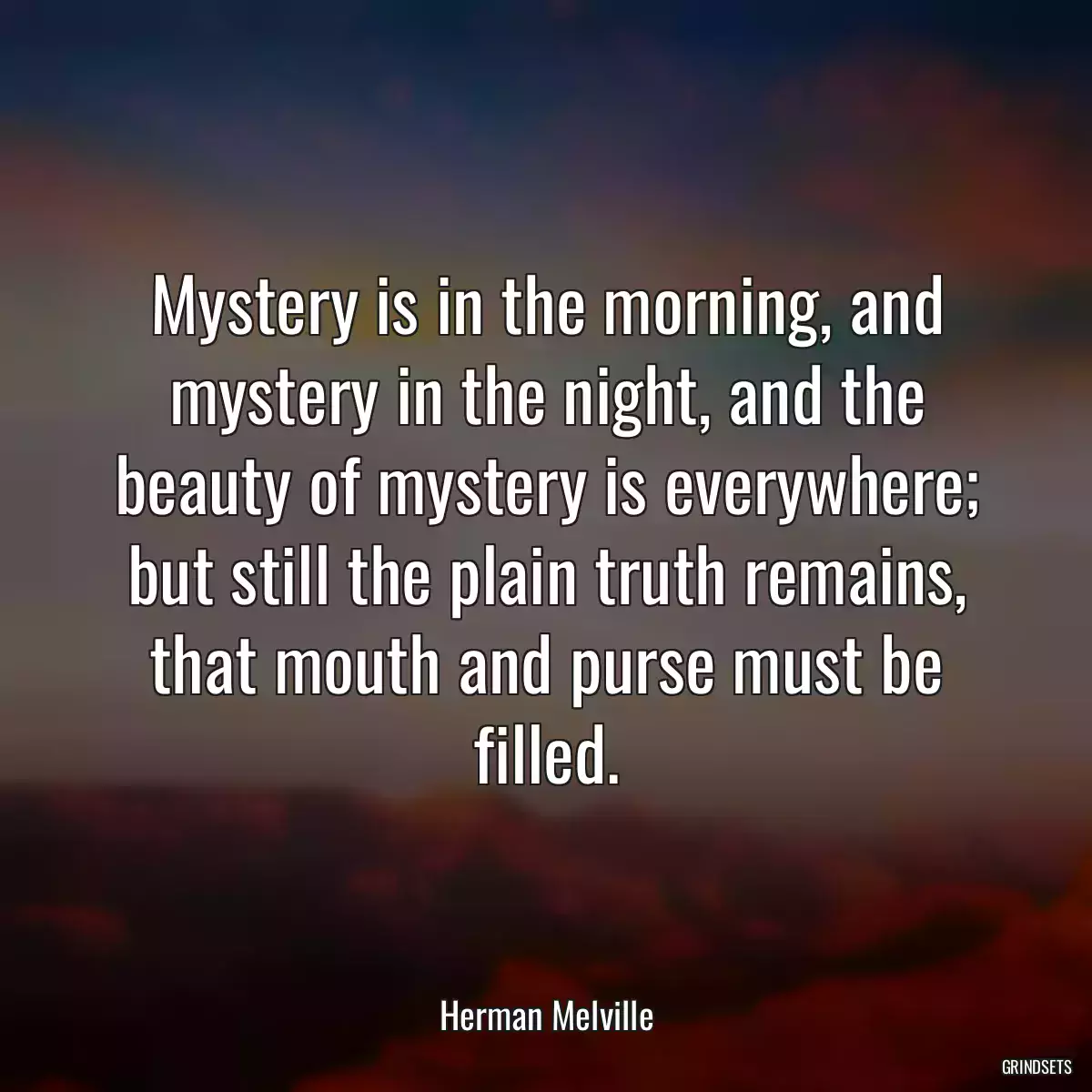 Mystery is in the morning, and mystery in the night, and the beauty of mystery is everywhere; but still the plain truth remains, that mouth and purse must be filled.