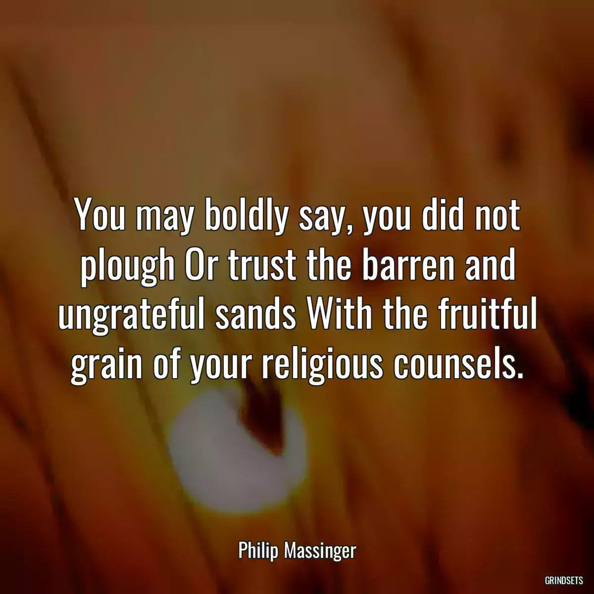 You may boldly say, you did not plough Or trust the barren and ungrateful sands With the fruitful grain of your religious counsels.