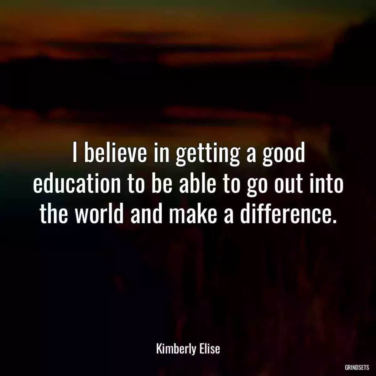 I believe in getting a good education to be able to go out into the world and make a difference.