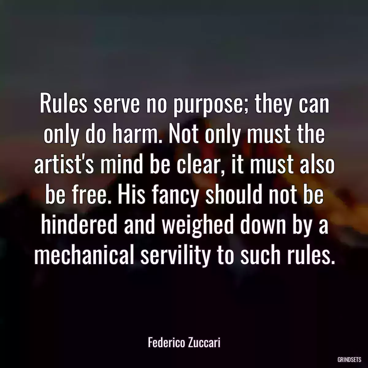 Rules serve no purpose; they can only do harm. Not only must the artist\'s mind be clear, it must also be free. His fancy should not be hindered and weighed down by a mechanical servility to such rules.