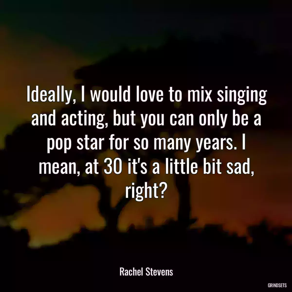 Ideally, I would love to mix singing and acting, but you can only be a pop star for so many years. I mean, at 30 it\'s a little bit sad, right?