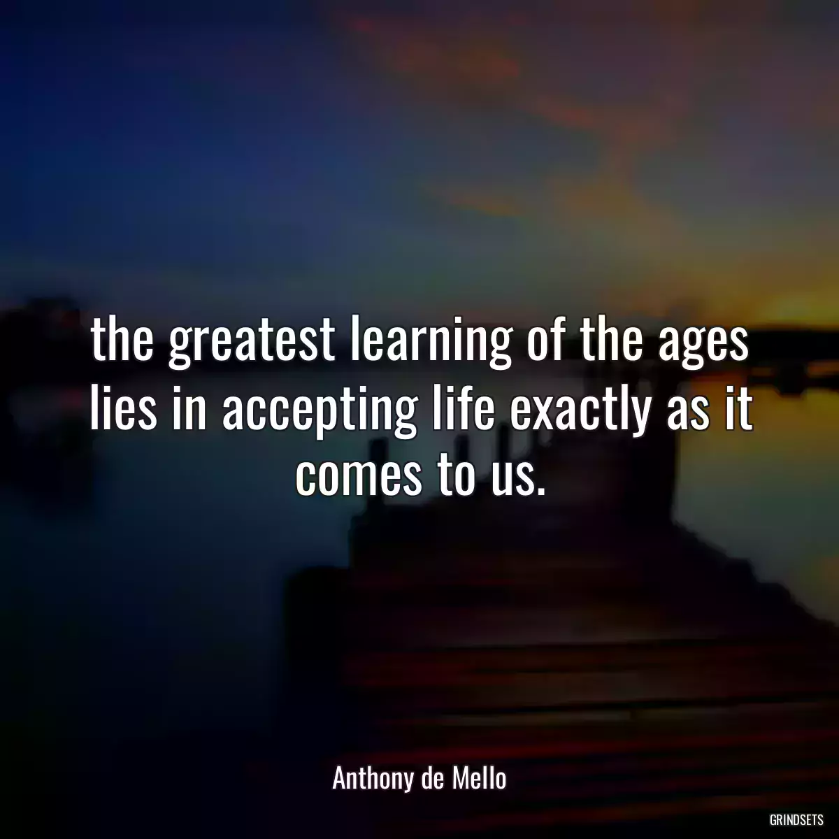 the greatest learning of the ages lies in accepting life exactly as it comes to us.