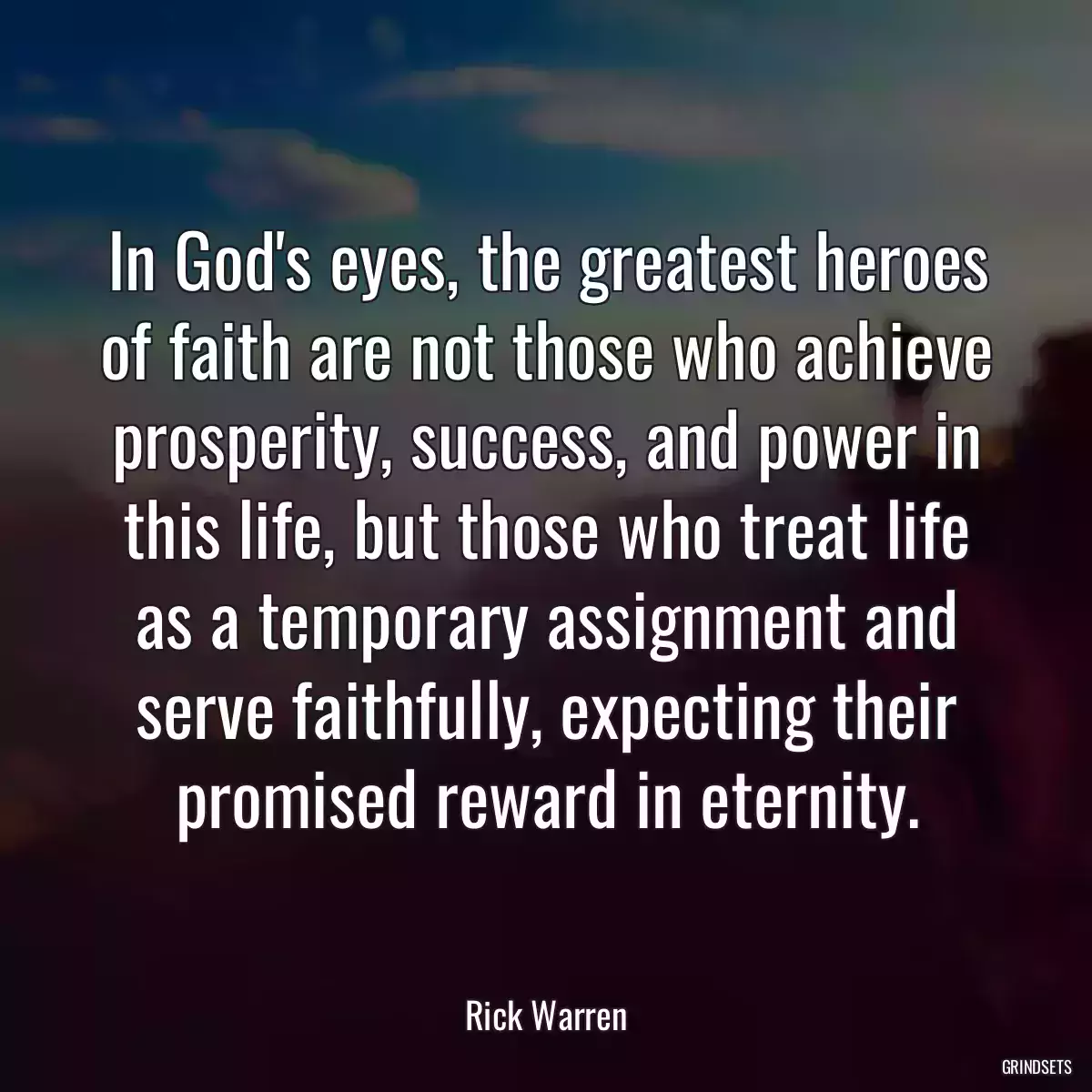 In God\'s eyes, the greatest heroes of faith are not those who achieve prosperity, success, and power in this life, but those who treat life as a temporary assignment and serve faithfully, expecting their promised reward in eternity.