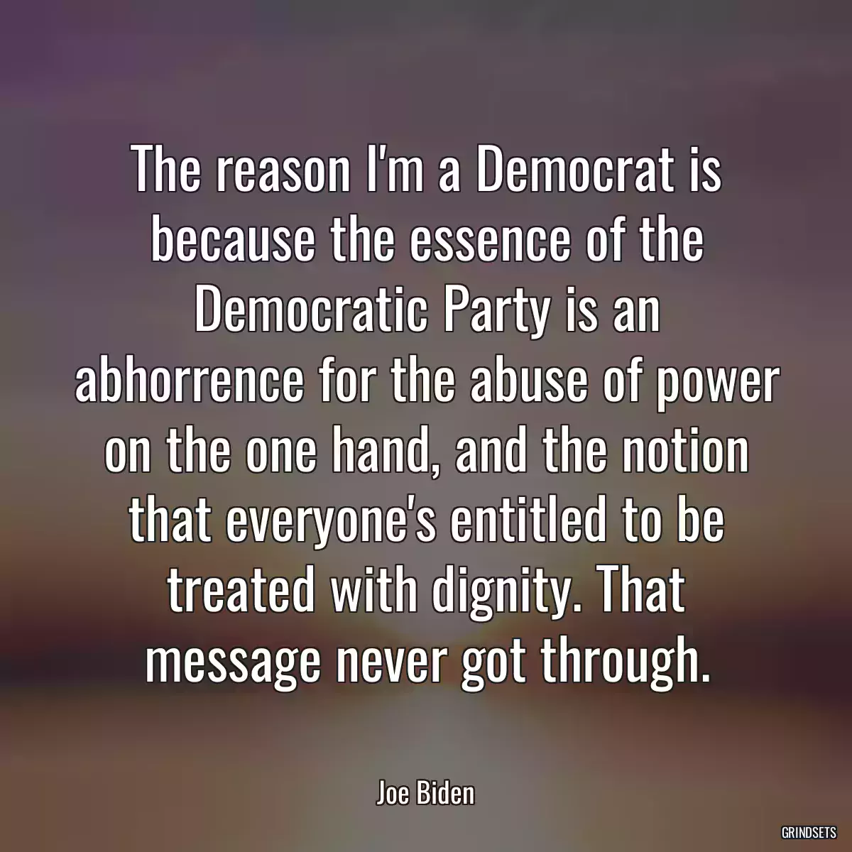 The reason I\'m a Democrat is because the essence of the Democratic Party is an abhorrence for the abuse of power on the one hand, and the notion that everyone\'s entitled to be treated with dignity. That message never got through.