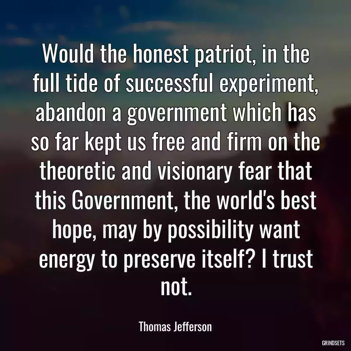 Would the honest patriot, in the full tide of successful experiment, abandon a government which has so far kept us free and firm on the theoretic and visionary fear that this Government, the world\'s best hope, may by possibility want energy to preserve itself? I trust not.
