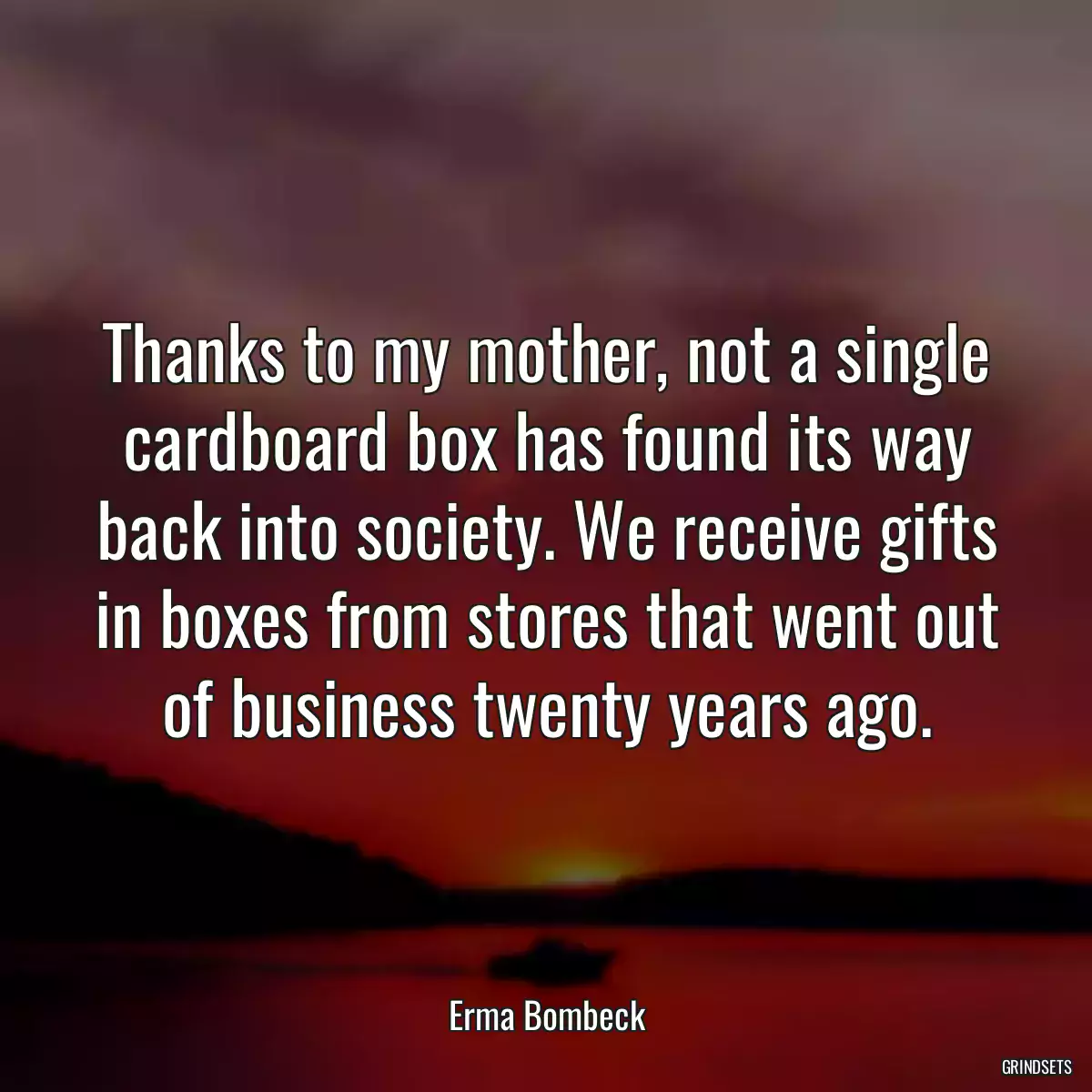 Thanks to my mother, not a single cardboard box has found its way back into society. We receive gifts in boxes from stores that went out of business twenty years ago.