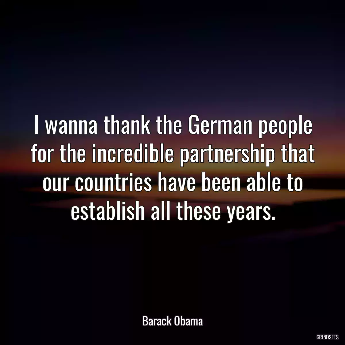 I wanna thank the German people for the incredible partnership that our countries have been able to establish all these years.