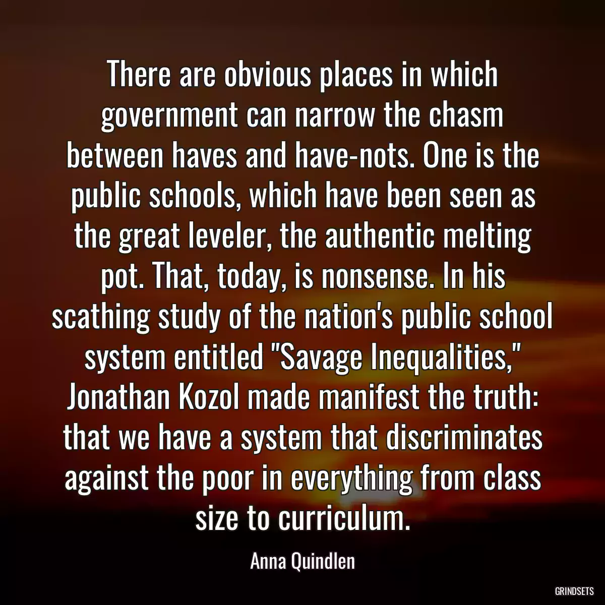 There are obvious places in which government can narrow the chasm between haves and have-nots. One is the public schools, which have been seen as the great leveler, the authentic melting pot. That, today, is nonsense. In his scathing study of the nation\'s public school system entitled \