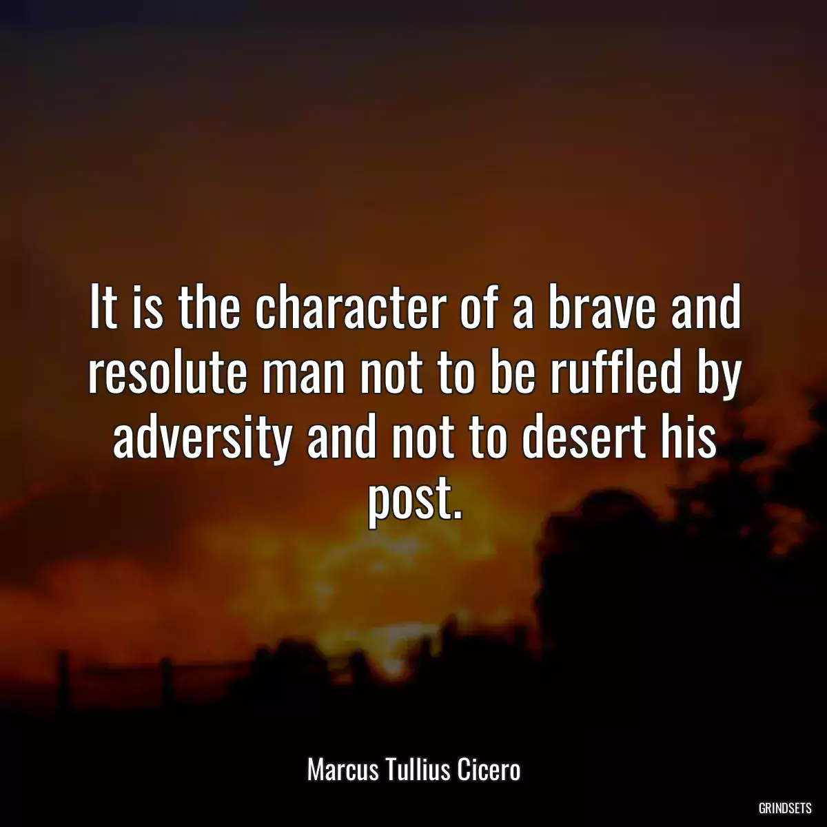 It is the character of a brave and resolute man not to be ruffled by adversity and not to desert his post.