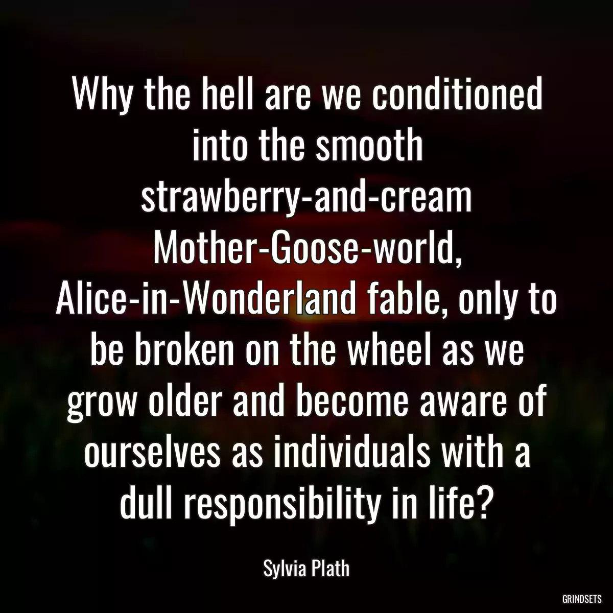 Why the hell are we conditioned into the smooth strawberry-and-cream Mother-Goose-world, Alice-in-Wonderland fable, only to be broken on the wheel as we grow older and become aware of ourselves as individuals with a dull responsibility in life?