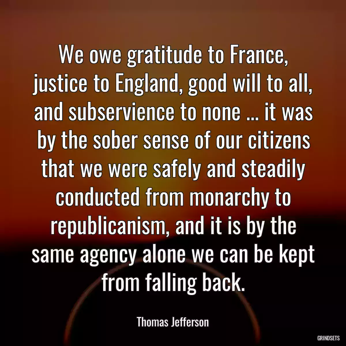 We owe gratitude to France, justice to England, good will to all, and subservience to none ... it was by the sober sense of our citizens that we were safely and steadily conducted from monarchy to republicanism, and it is by the same agency alone we can be kept from falling back.