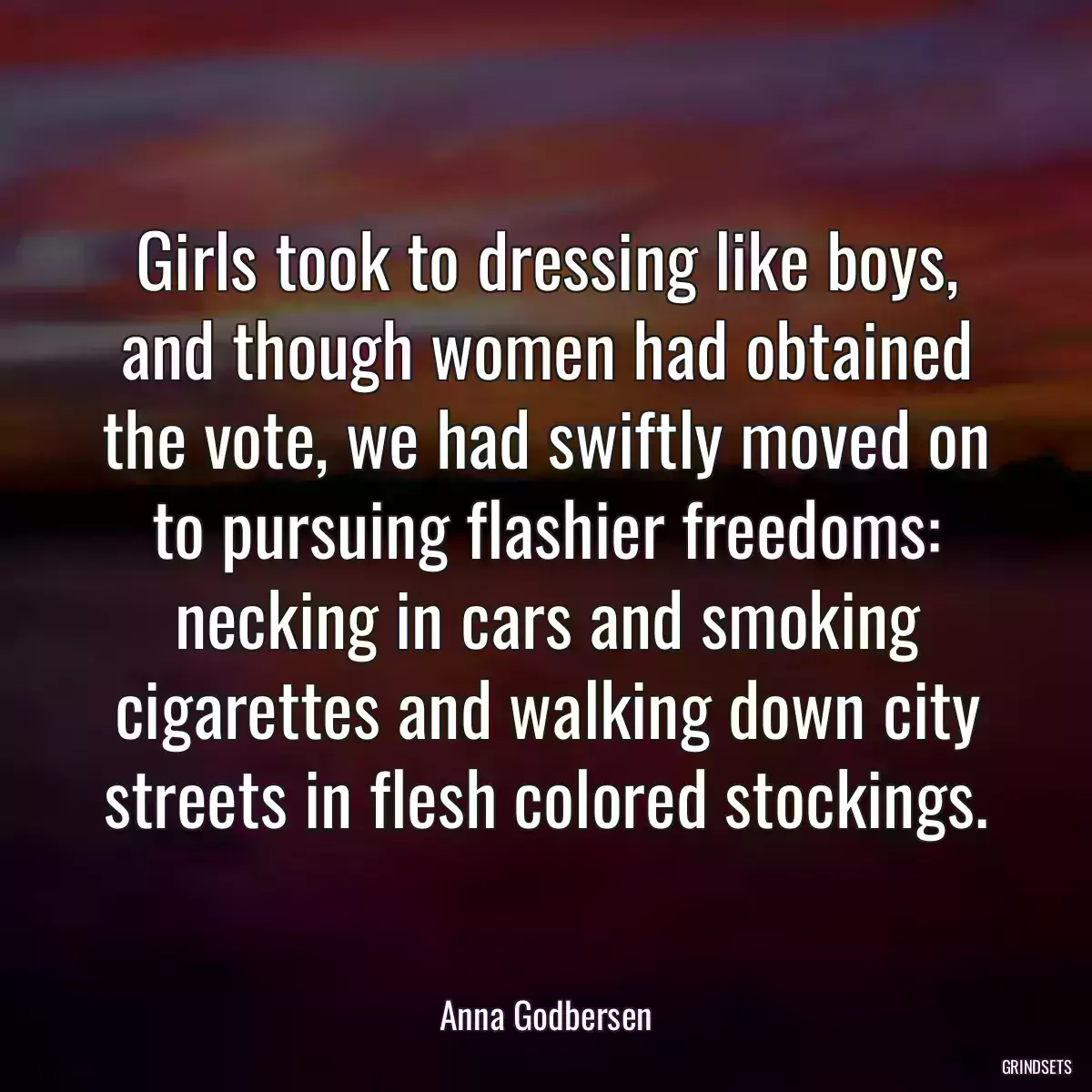 Girls took to dressing like boys, and though women had obtained the vote, we had swiftly moved on to pursuing flashier freedoms: necking in cars and smoking cigarettes and walking down city streets in flesh colored stockings.