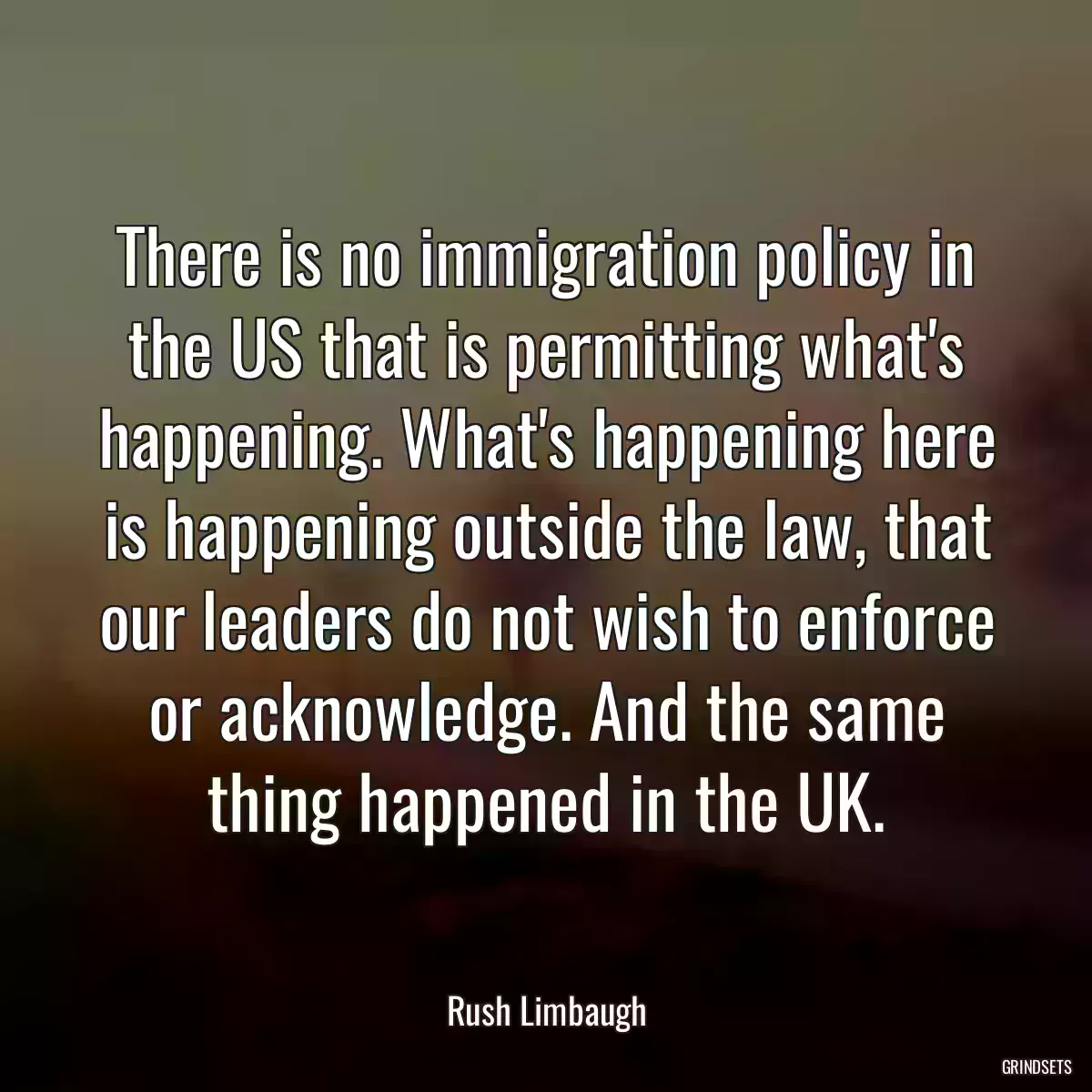 There is no immigration policy in the US that is permitting what\'s happening. What\'s happening here is happening outside the law, that our leaders do not wish to enforce or acknowledge. And the same thing happened in the UK.