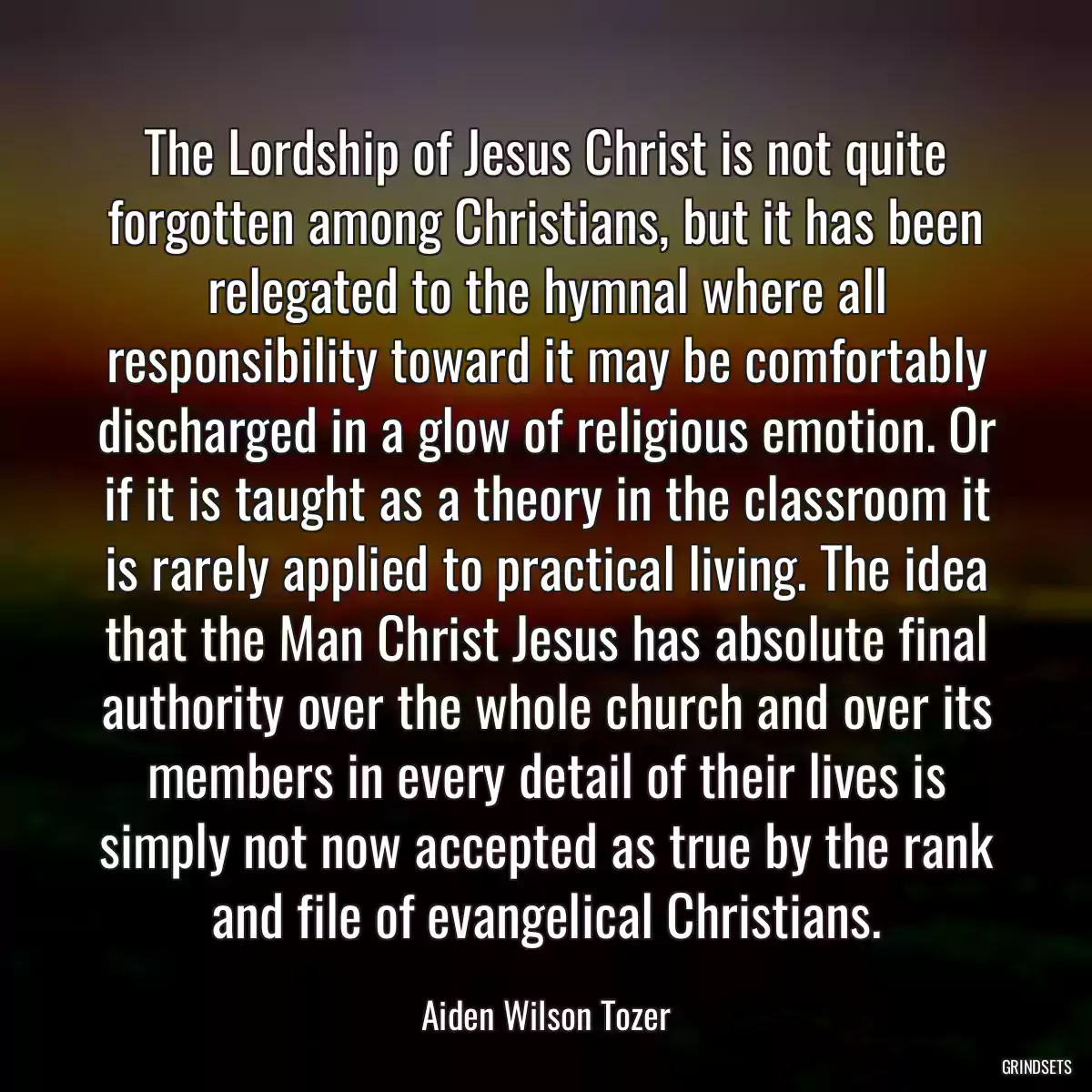 The Lordship of Jesus Christ is not quite forgotten among Christians, but it has been relegated to the hymnal where all responsibility toward it may be comfortably discharged in a glow of religious emotion. Or if it is taught as a theory in the classroom it is rarely applied to practical living. The idea that the Man Christ Jesus has absolute final authority over the whole church and over its members in every detail of their lives is simply not now accepted as true by the rank and file of evangelical Christians.