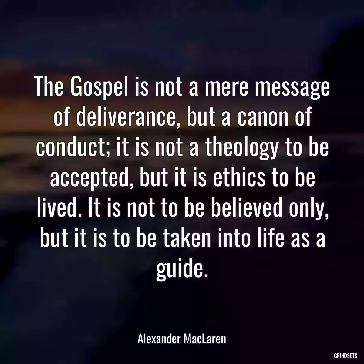 The Gospel is not a mere message of deliverance, but a canon of conduct; it is not a theology to be accepted, but it is ethics to be lived. It is not to be believed only, but it is to be taken into life as a guide.