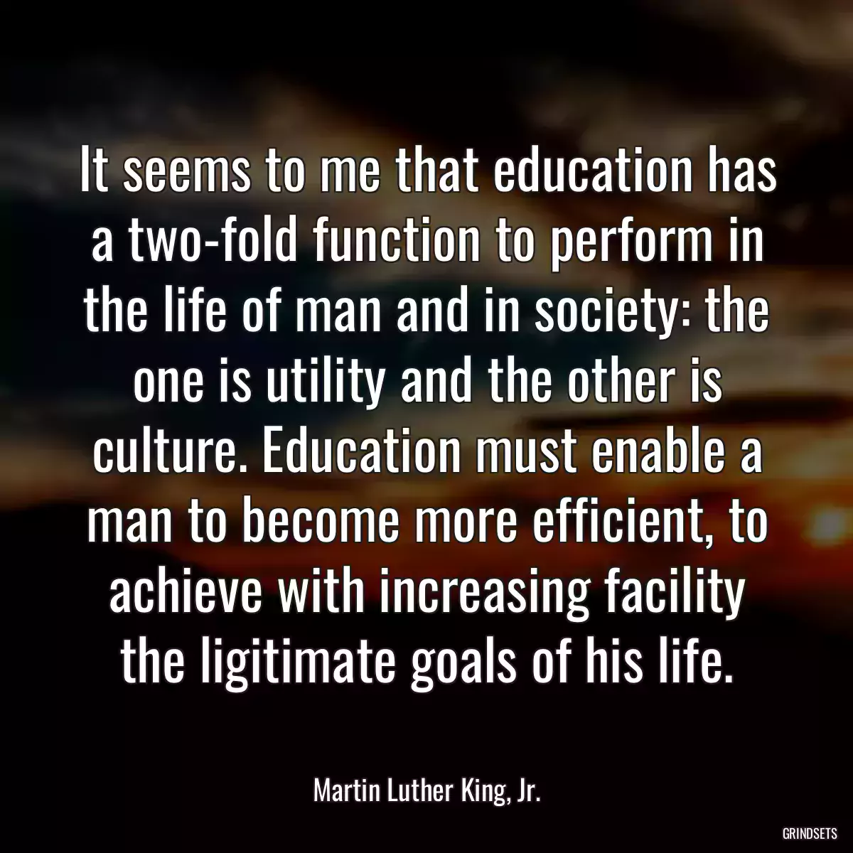 It seems to me that education has a two-fold function to perform in the life of man and in society: the one is utility and the other is culture. Education must enable a man to become more efficient, to achieve with increasing facility the ligitimate goals of his life.