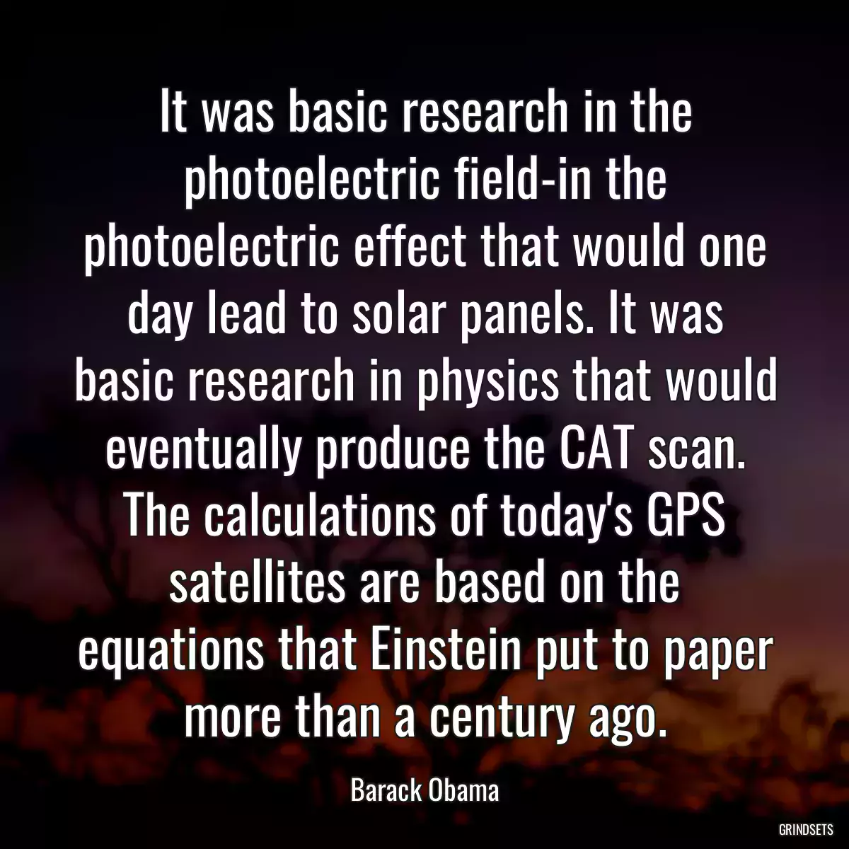 It was basic research in the photoelectric field-in the photoelectric effect that would one day lead to solar panels. It was basic research in physics that would eventually produce the CAT scan. The calculations of today\'s GPS satellites are based on the equations that Einstein put to paper more than a century ago.