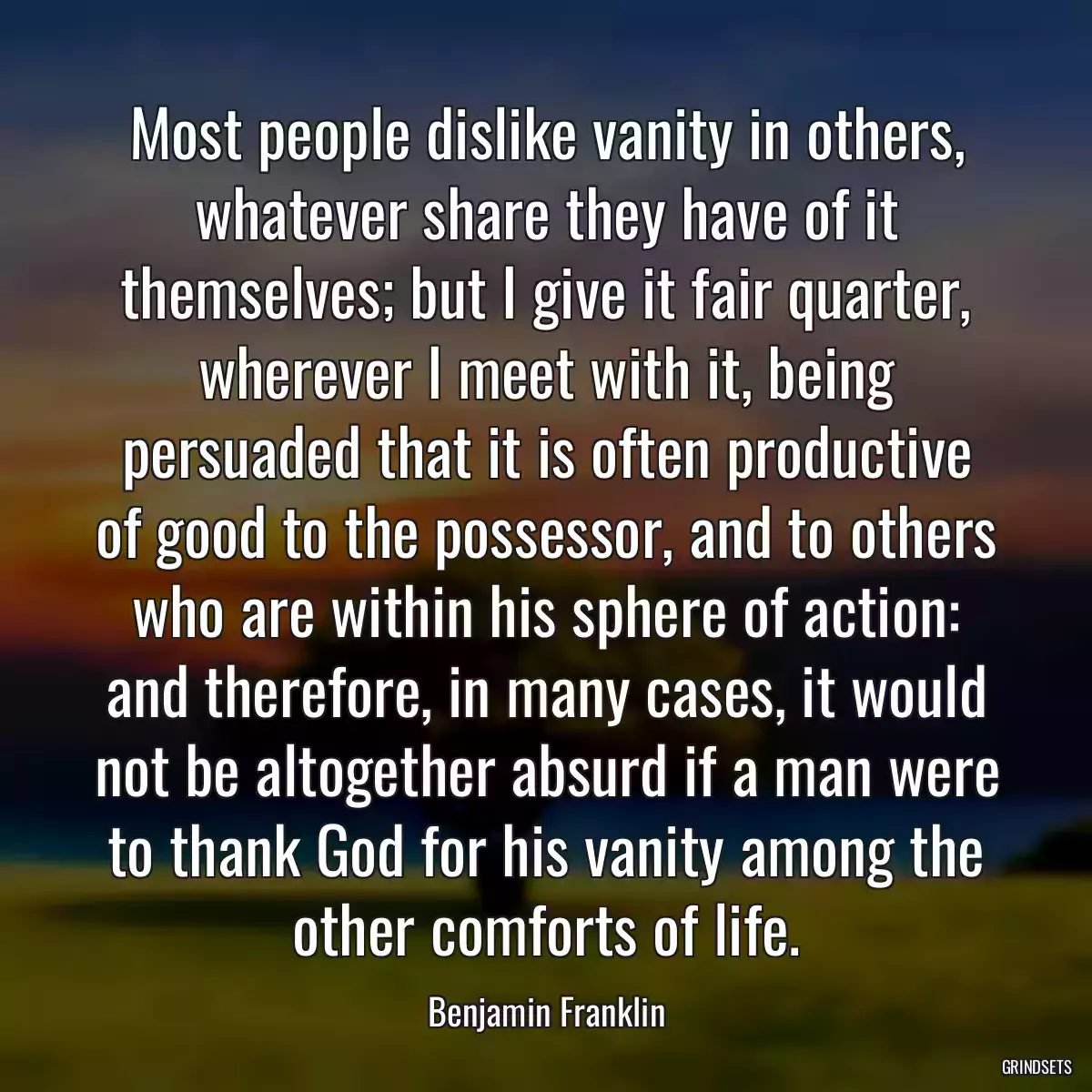 Most people dislike vanity in others, whatever share they have of it themselves; but I give it fair quarter, wherever I meet with it, being persuaded that it is often productive of good to the possessor, and to others who are within his sphere of action: and therefore, in many cases, it would not be altogether absurd if a man were to thank God for his vanity among the other comforts of life.