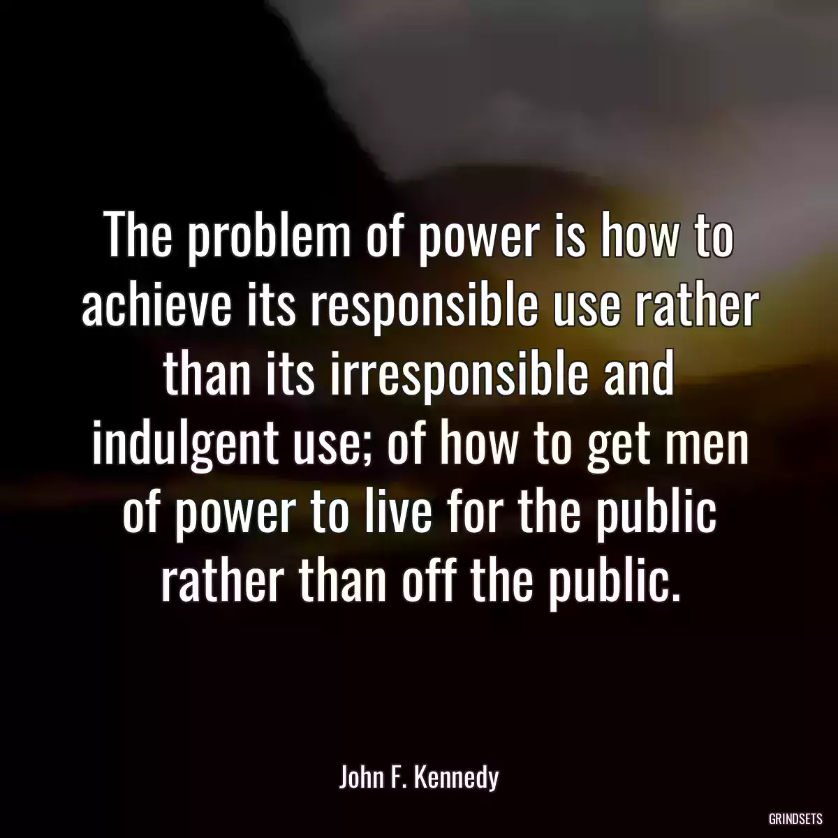 The problem of power is how to achieve its responsible use rather than its irresponsible and indulgent use; of how to get men of power to live for the public rather than off the public.