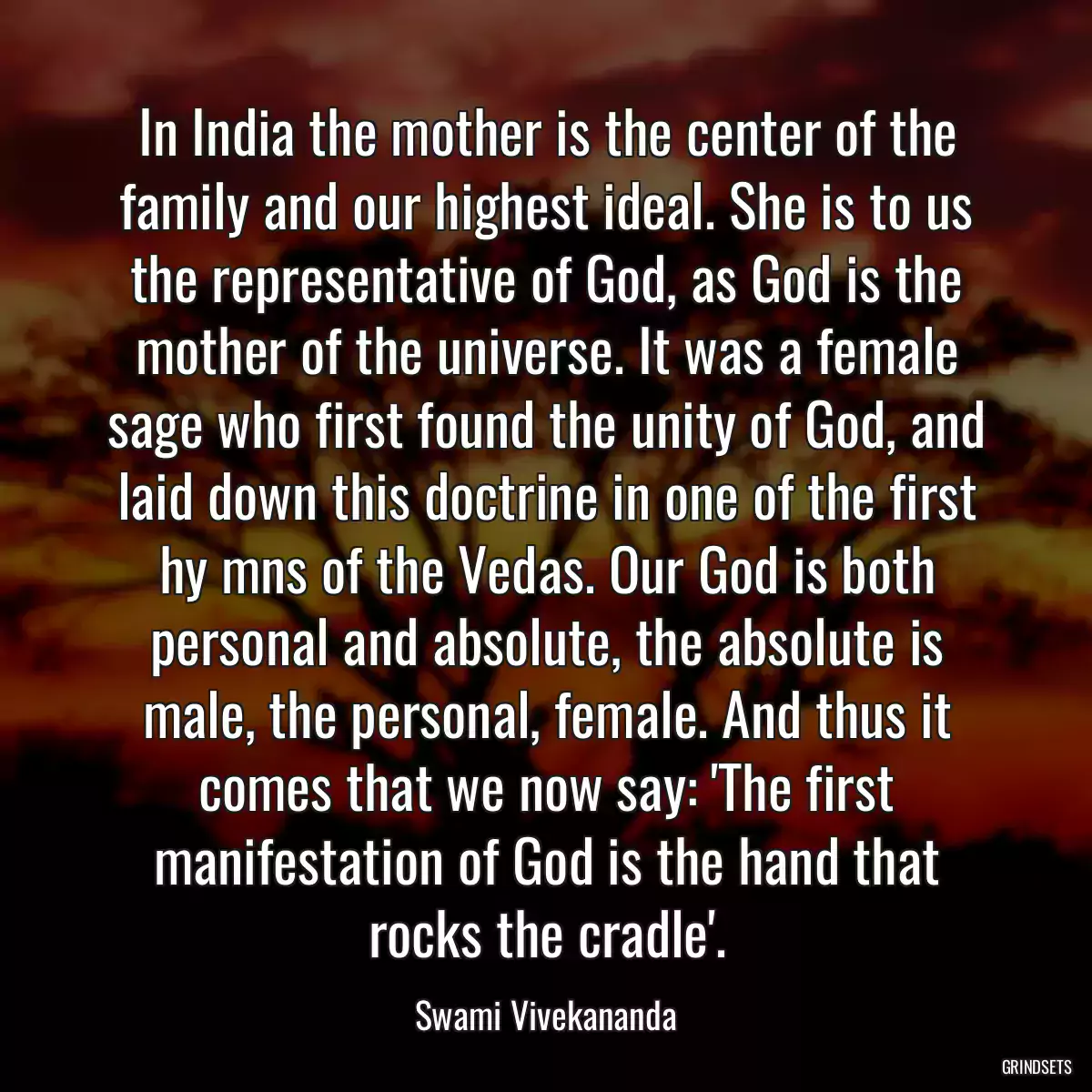 In India the mother is the center of the family and our highest ideal. She is to us the representative of God, as God is the mother of the universe. It was a female sage who first found the unity of God, and laid down this doctrine in one of the first hy mns of the Vedas. Our God is both personal and absolute, the absolute is male, the personal, female. And thus it comes that we now say: \'The first manifestation of God is the hand that rocks the cradle\'.