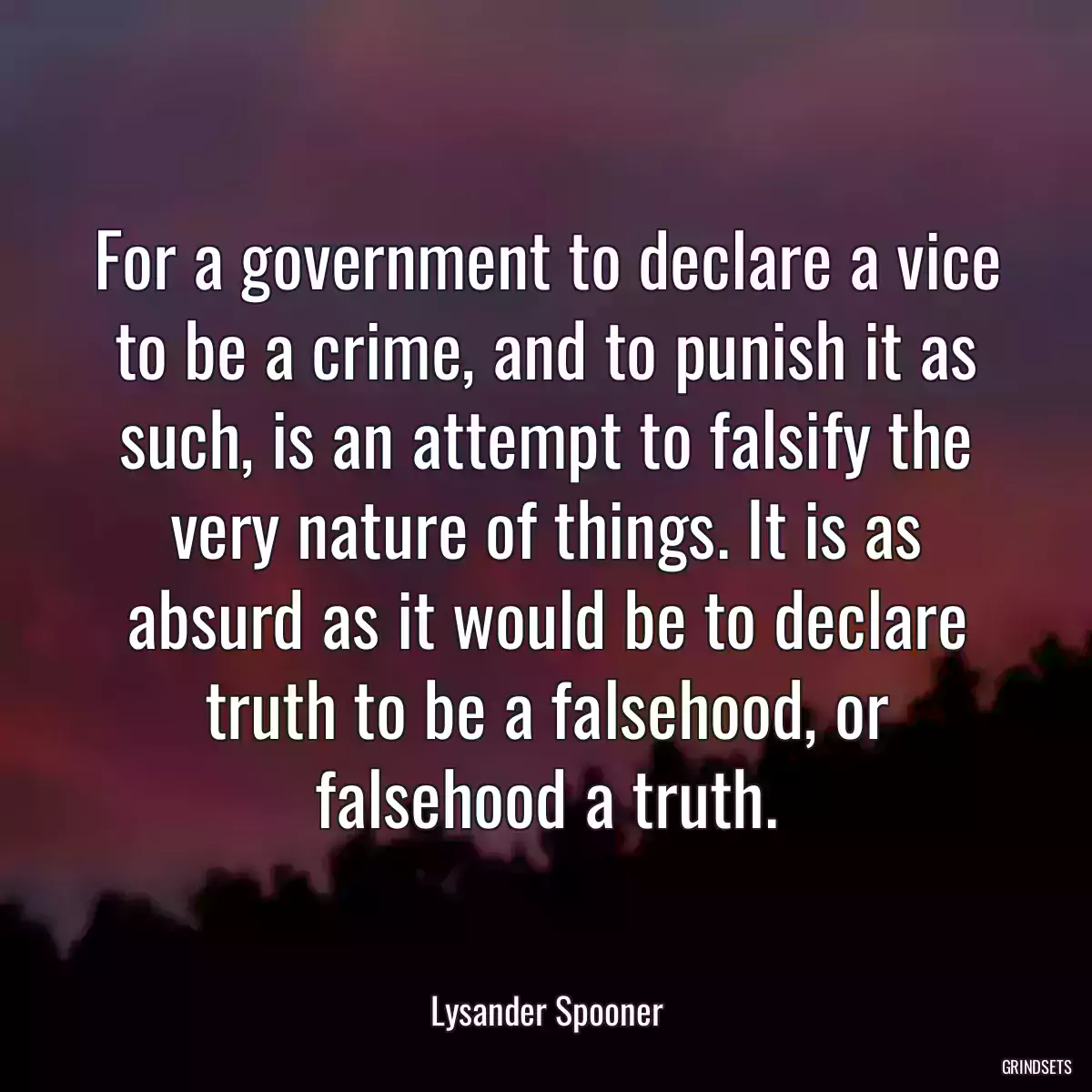 For a government to declare a vice to be a crime, and to punish it as such, is an attempt to falsify the very nature of things. It is as absurd as it would be to declare truth to be a falsehood, or falsehood a truth.