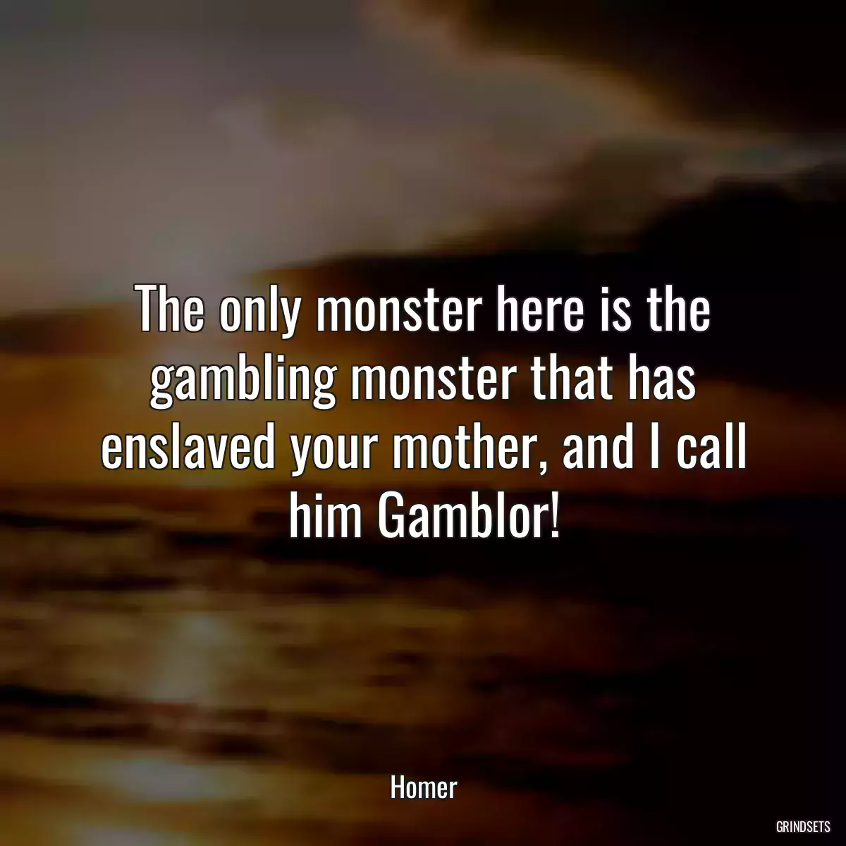 The only monster here is the gambling monster that has enslaved your mother, and I call him Gamblor!