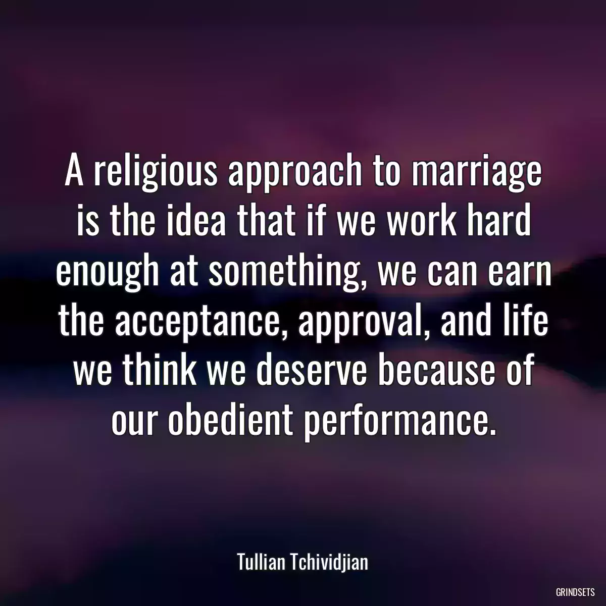 A religious approach to marriage is the idea that if we work hard enough at something, we can earn the acceptance, approval, and life we think we deserve because of our obedient performance.