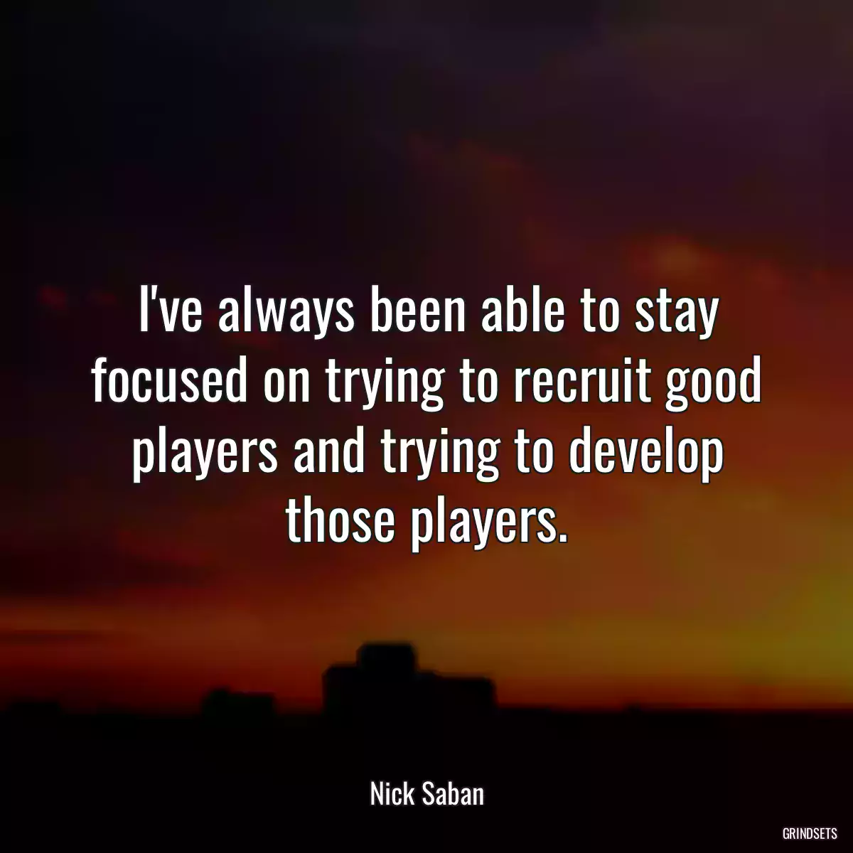 I\'ve always been able to stay focused on trying to recruit good players and trying to develop those players.