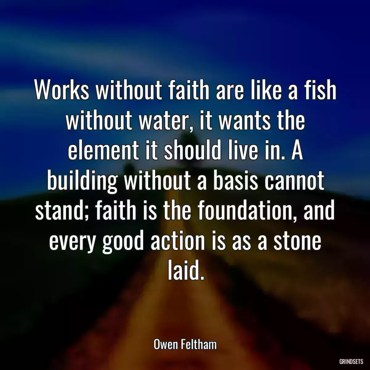 Works without faith are like a fish without water, it wants the element it should live in. A building without a basis cannot stand; faith is the foundation, and every good action is as a stone laid.