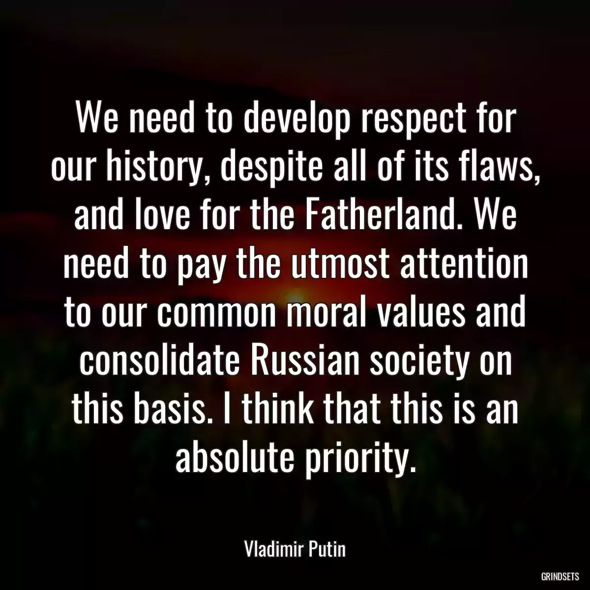 We need to develop respect for our history, despite all of its flaws, and love for the Fatherland. We need to pay the utmost attention to our common moral values and consolidate Russian society on this basis. I think that this is an absolute priority.