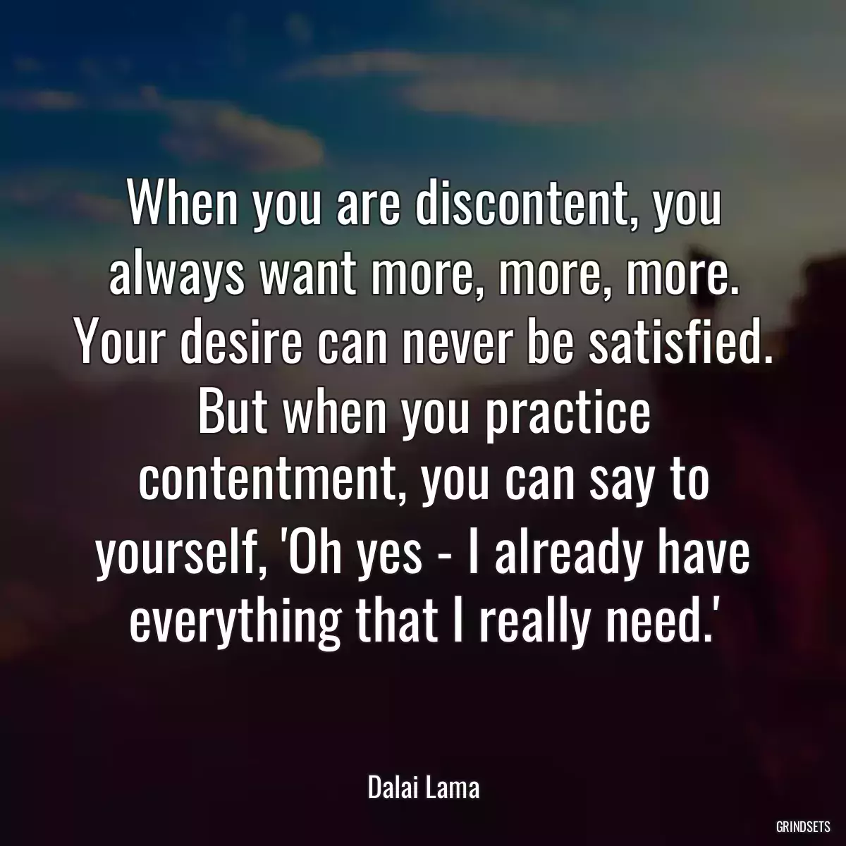 When you are discontent, you always want more, more, more. Your desire can never be satisfied. But when you practice contentment, you can say to yourself, \'Oh yes - I already have everything that I really need.\'