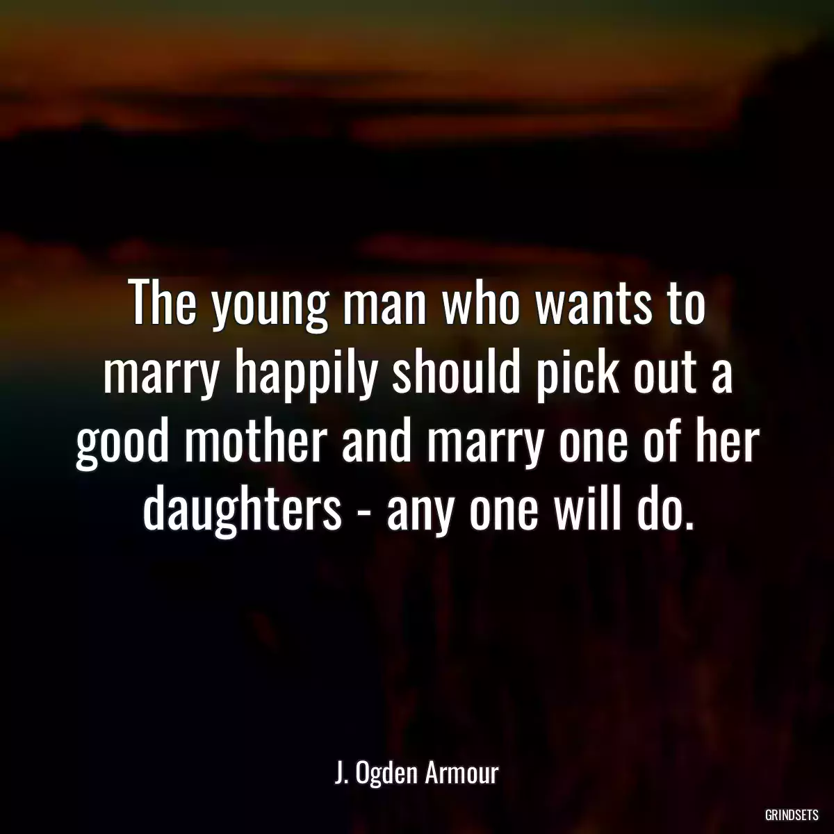 The young man who wants to marry happily should pick out a good mother and marry one of her daughters - any one will do.