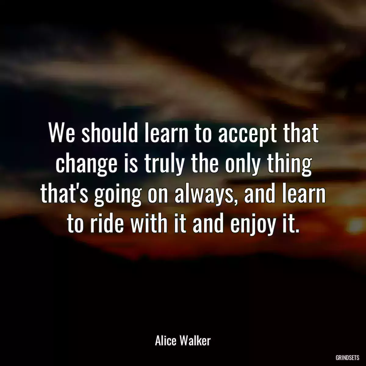 We should learn to accept that change is truly the only thing that\'s going on always, and learn to ride with it and enjoy it.