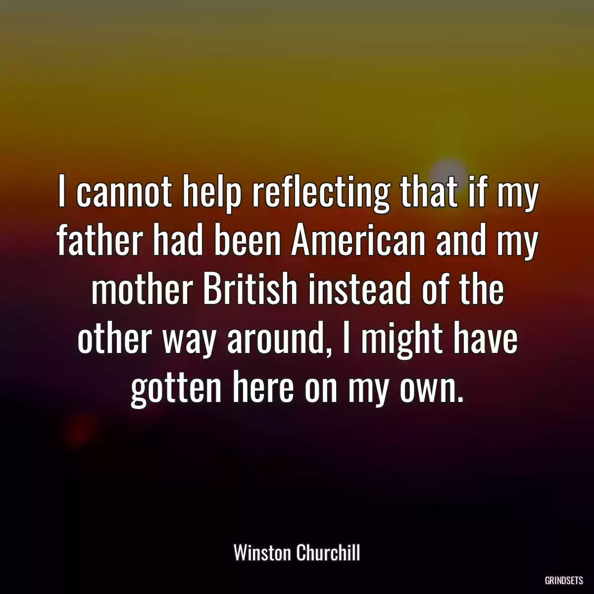 I cannot help reflecting that if my father had been American and my mother British instead of the other way around, I might have gotten here on my own.