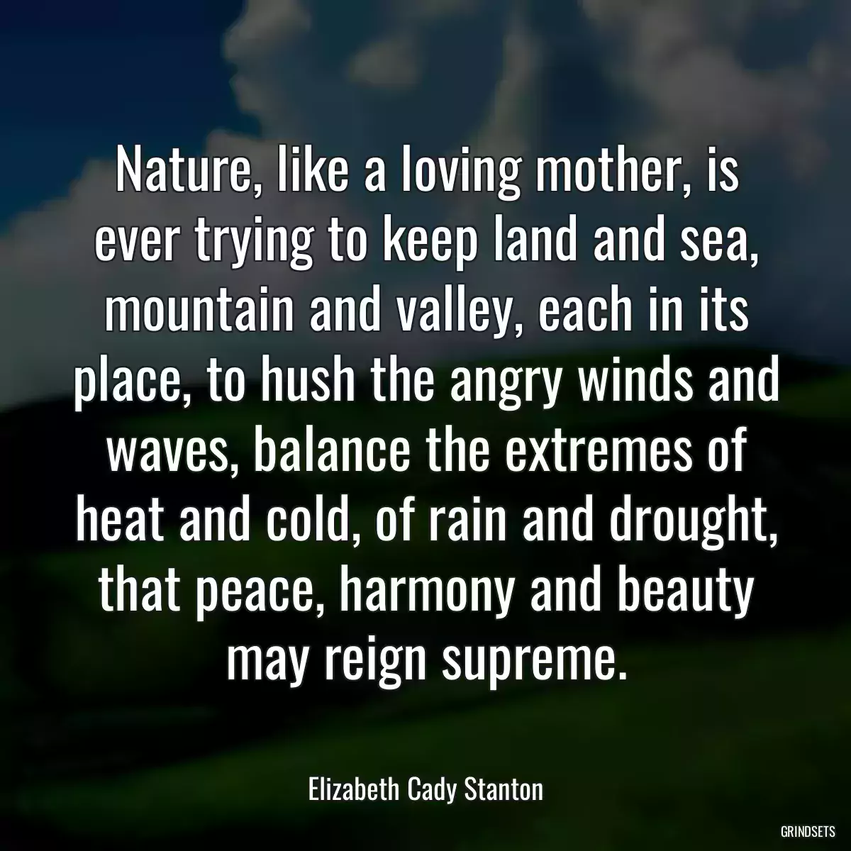 Nature, like a loving mother, is ever trying to keep land and sea, mountain and valley, each in its place, to hush the angry winds and waves, balance the extremes of heat and cold, of rain and drought, that peace, harmony and beauty may reign supreme.