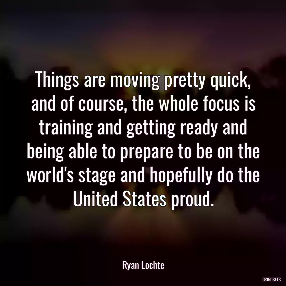 Things are moving pretty quick, and of course, the whole focus is training and getting ready and being able to prepare to be on the world\'s stage and hopefully do the United States proud.