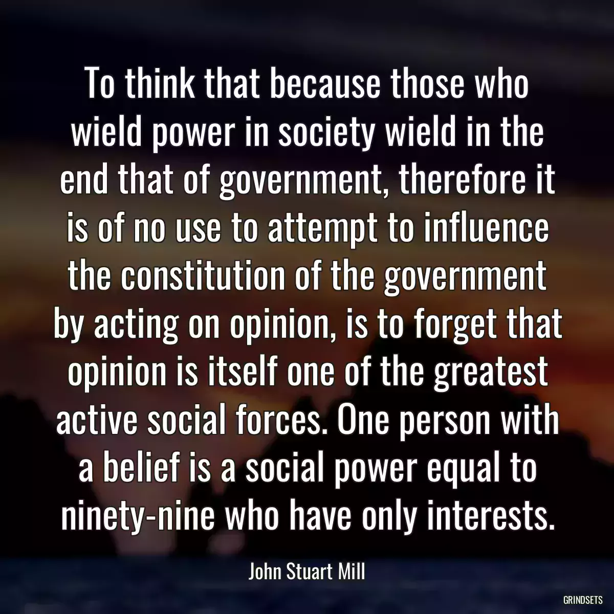 To think that because those who wield power in society wield in the end that of government, therefore it is of no use to attempt to influence the constitution of the government by acting on opinion, is to forget that opinion is itself one of the greatest active social forces. One person with a belief is a social power equal to ninety-nine who have only interests.