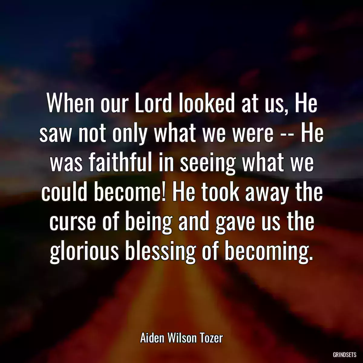 When our Lord looked at us, He saw not only what we were -- He was faithful in seeing what we could become! He took away the curse of being and gave us the glorious blessing of becoming.